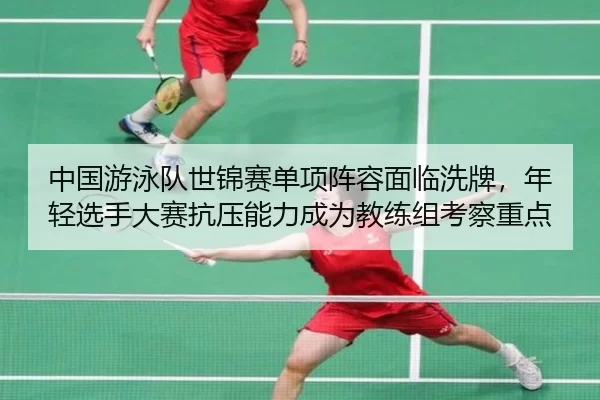 中国游泳队世锦赛单项阵容面临洗牌，年轻选手大赛抗压能力成为教练组考察重点